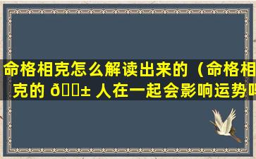 命格相克怎么解读出来的（命格相克的 🐱 人在一起会影响运势吗）